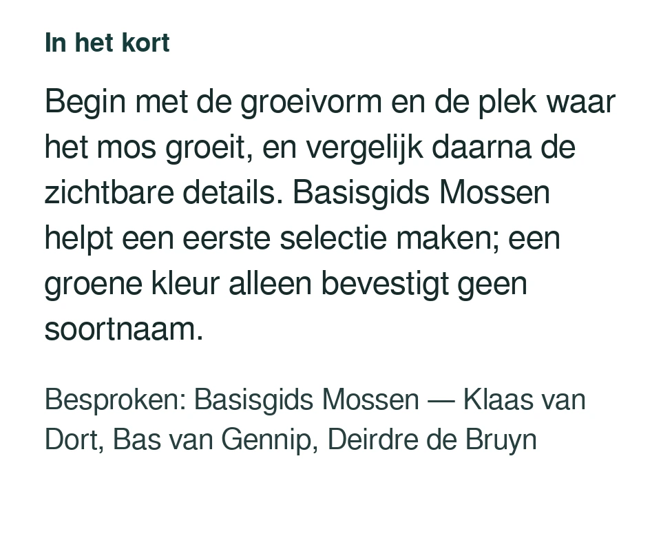 Begin met de groeivorm en de plek waar het mos groeit, en vergelijk daarna de zichtbare details. Basisgids Mossen helpt een eerste selectie maken; een groene kleur alleen bevestigt geen soortnaam. Besproken: Basisgids Mossen — Klaas van Dort, Bas van Gennip, Deirdre de Bruyn.