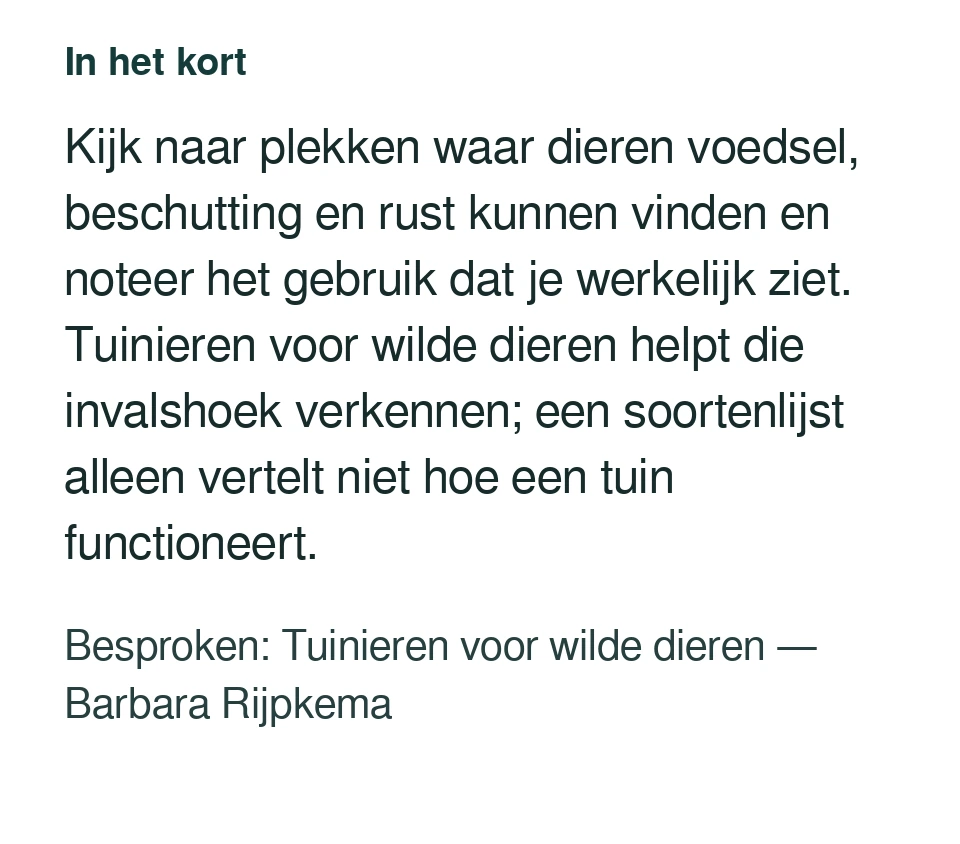 Kijk naar plekken waar dieren voedsel, beschutting en rust kunnen vinden en noteer het gebruik dat je werkelijk ziet. Tuinieren voor wilde dieren helpt die invalshoek verkennen; een soortenlijst alleen vertelt niet hoe een tuin functioneert. Besproken: Tuinieren voor wilde dieren — Barbara Rijpkema.