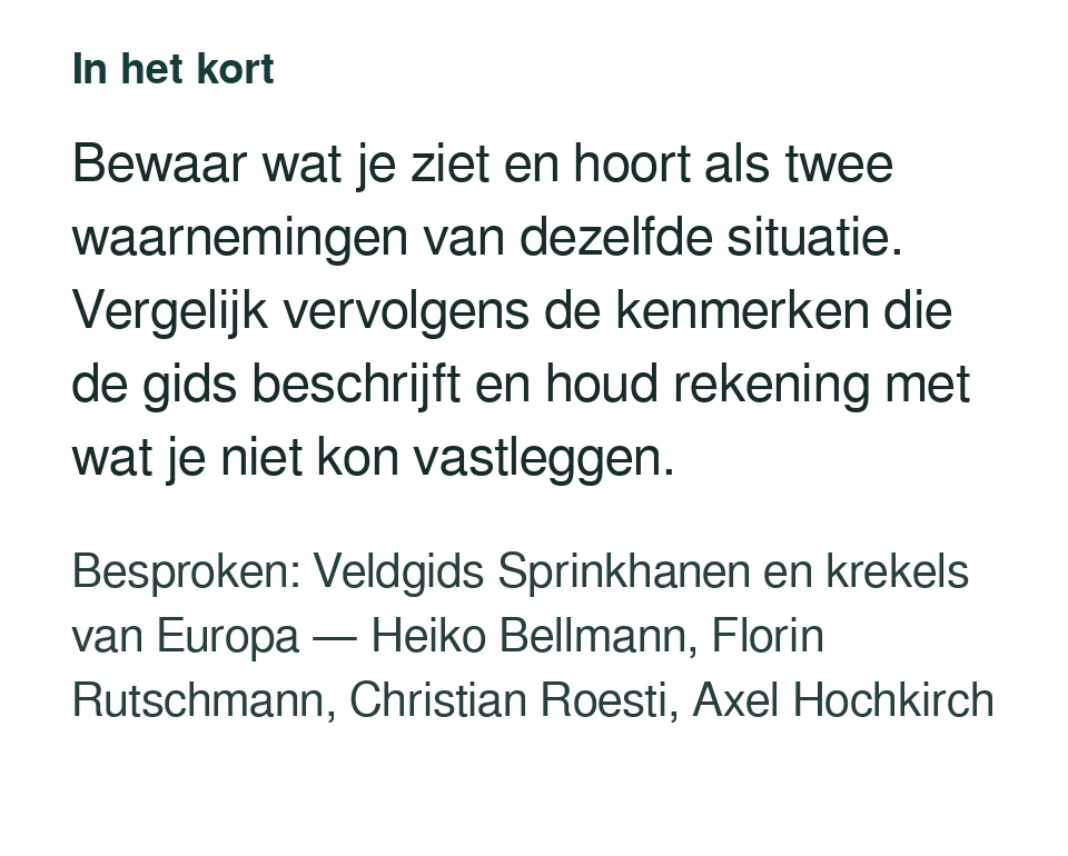 Bewaar wat je ziet en hoort als twee waarnemingen van dezelfde situatie. Vergelijk vervolgens de kenmerken die de gids beschrijft en houd rekening met wat je niet kon vastleggen. Besproken: Veldgids Sprinkhanen en krekels van Europa — Heiko Bellmann, Florin Rutschmann, Christian Roesti, Axel Hochkirch.