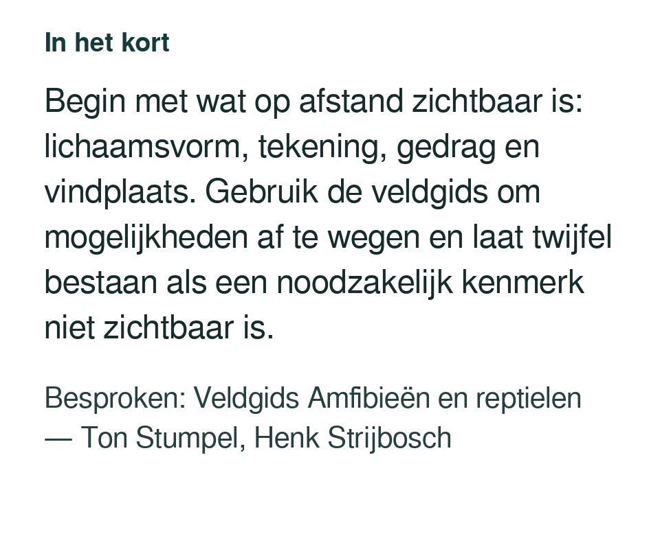 Begin met wat op afstand zichtbaar is: lichaamsvorm, tekening, gedrag en vindplaats. Gebruik de veldgids om mogelijkheden af te wegen en laat twijfel bestaan als een noodzakelijk kenmerk niet zichtbaar is. Besproken: Veldgids Amfibieën en reptielen — Ton Stumpel, Henk Strijbosch.