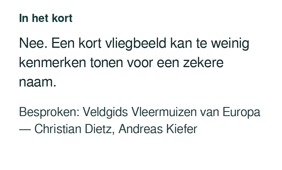 Nee. Een kort vliegbeeld kan te weinig kenmerken tonen voor een zekere naam. Besproken: Veldgids Vleermuizen van Europa — Christian Dietz, Andreas Kiefer.
