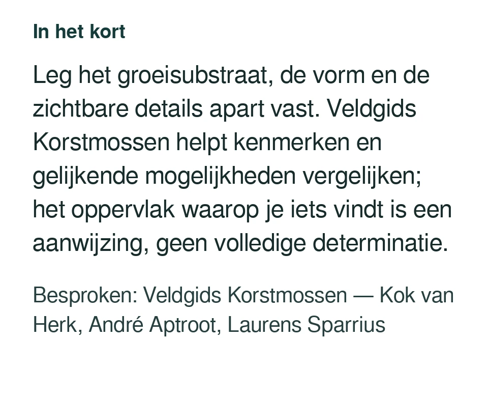 Leg het groeisubstraat, de vorm en de zichtbare details apart vast. Veldgids Korstmossen helpt kenmerken en gelijkende mogelijkheden vergelijken; het oppervlak waarop je iets vindt is een aanwijzing, geen volledige determinatie. Besproken: Veldgids Korstmossen — Kok van Herk, André Aptroot, Laurens Sparrius.