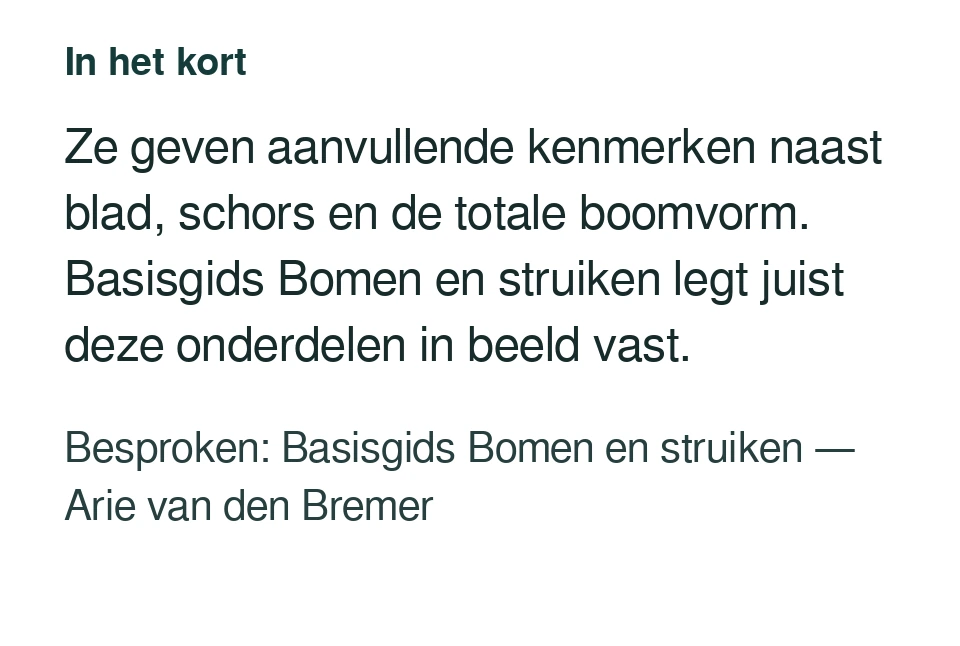Ze geven aanvullende kenmerken naast blad, schors en de totale boomvorm. Basisgids Bomen en struiken legt juist deze onderdelen in beeld vast. Besproken: Basisgids Bomen en struiken — Arie van den Bremer.