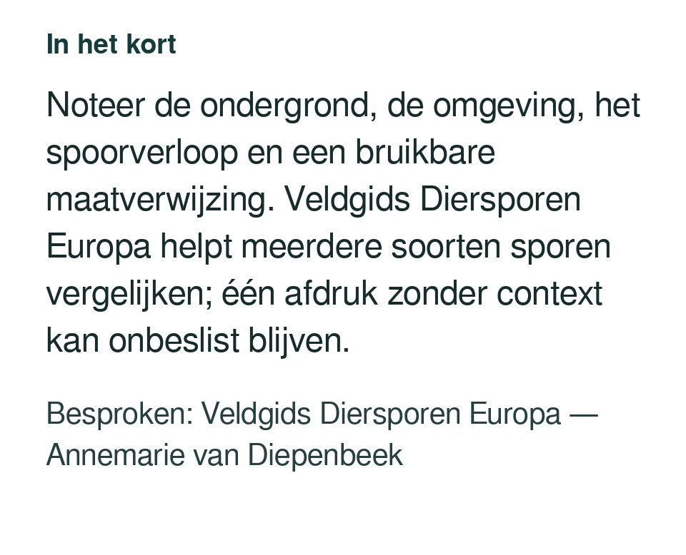 Noteer de ondergrond, de omgeving, het spoorverloop en een bruikbare maatverwijzing. Veldgids Diersporen Europa helpt meerdere soorten sporen vergelijken; één afdruk zonder context kan onbeslist blijven. Besproken: Veldgids Diersporen Europa — Annemarie van Diepenbeek.